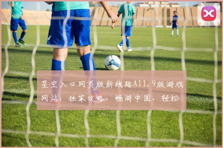 星空入口网页版新线路A11.9版游戏网站，独家攻略，畅游中国，轻松解锁，三重福利，必看攻略