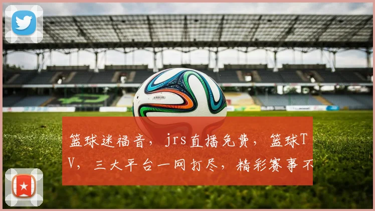 篮球迷福音，jrs直播免费，篮球TV，三大平台一网打尽，精彩赛事不容错过，尽享篮球盛宴