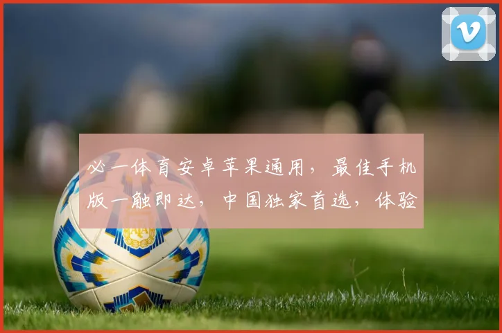 必一体育安卓苹果通用，最佳手机版一触即达，中国独家首选，体验非凡，速来体验